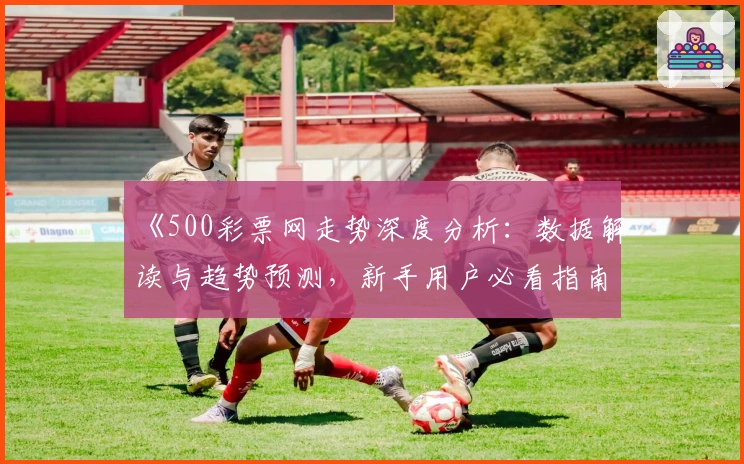 《500彩票网走势深度分析：数据解读与趋势预测，新手用户必看指南》