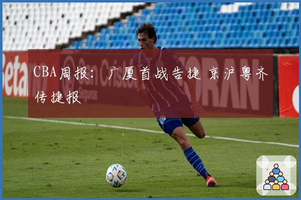 CBA周报：广厦首战告捷 京沪粤齐传捷报