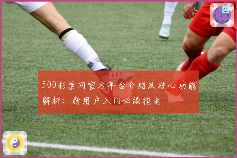 500彩票网官方平台介绍及核心功能解析：新用户入门必读指南
