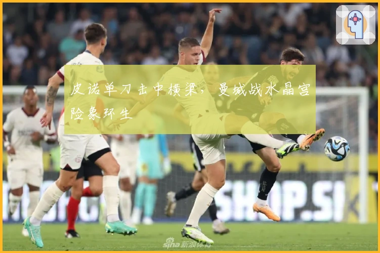 皮诺单刀击中横梁，曼城战水晶宫险象环生