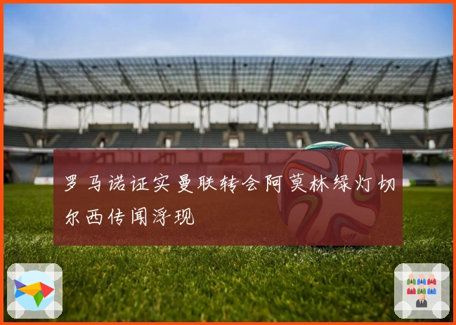 罗马诺证实曼联转会阿莫林绿灯切尔西传闻浮现