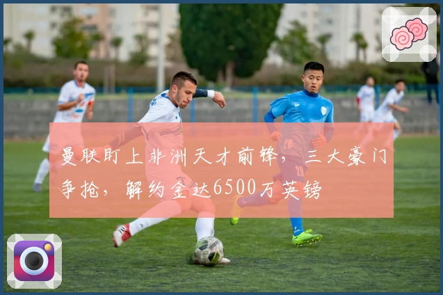 曼联盯上非洲天才前锋，三大豪门争抢，解约金达6500万英镑