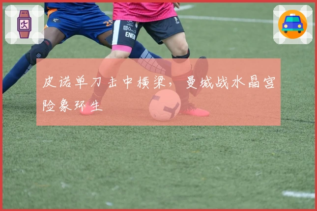 皮诺单刀击中横梁，曼城战水晶宫险象环生