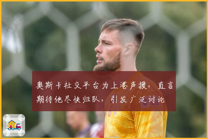 奥斯卡社交平台为上港声援，直言期待他尽快归队，引发广泛讨论