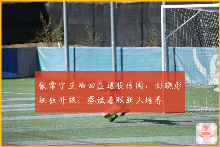 张常宁正面回应退役传闻，刘晓彤执教升级，蔡斌着眼新人培养