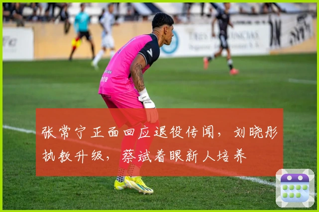 张常宁正面回应退役传闻，刘晓彤执教升级，蔡斌着眼新人培养