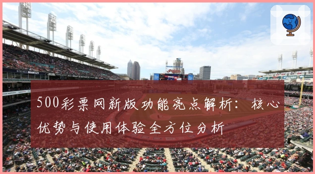 500彩票网新版功能亮点解析：核心优势与使用体验全方位分析