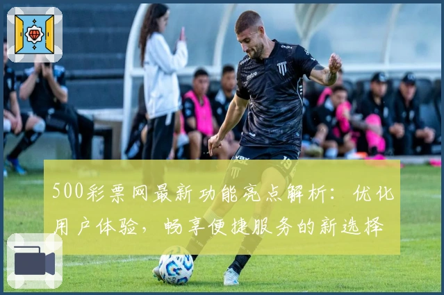 500彩票网最新功能亮点解析：优化用户体验，畅享便捷服务的新选择