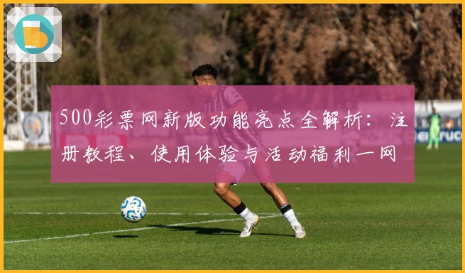 500彩票网新版功能亮点全解析：注册教程、使用体验与活动福利一网打尽